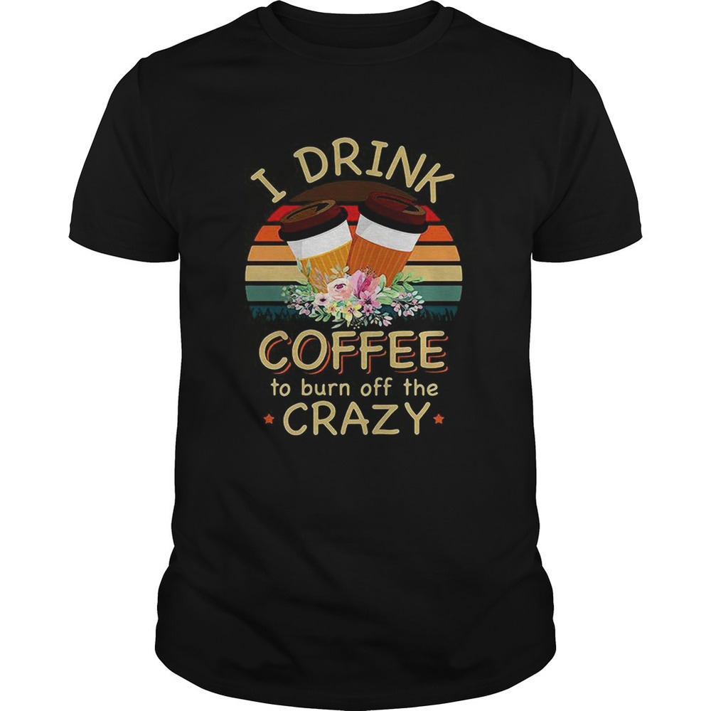 I Drink Coffee To Burn Off The Crazy Shirt